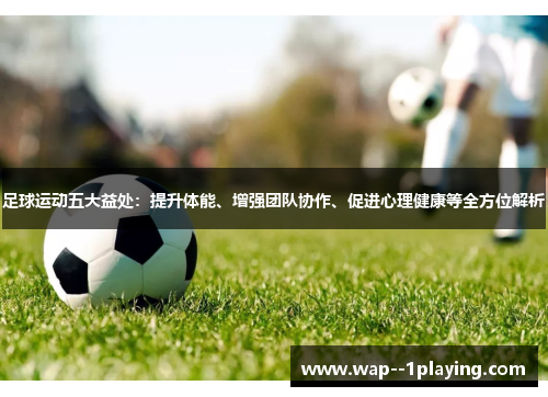 足球运动五大益处：提升体能、增强团队协作、促进心理健康等全方位解析