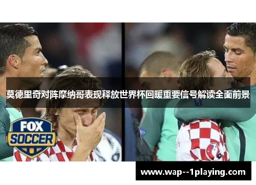莫德里奇对阵摩纳哥表现释放世界杯回暖重要信号解读全面前景