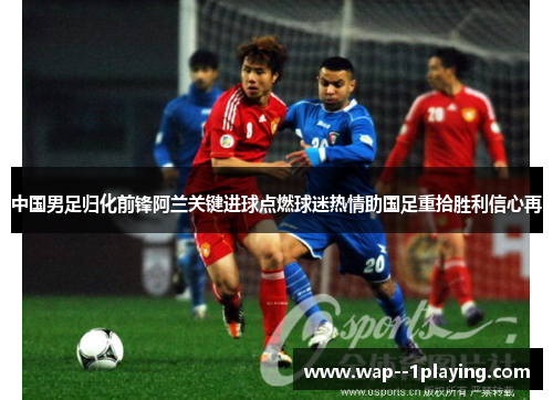 中国男足归化前锋阿兰关键进球点燃球迷热情助国足重拾胜利信心再