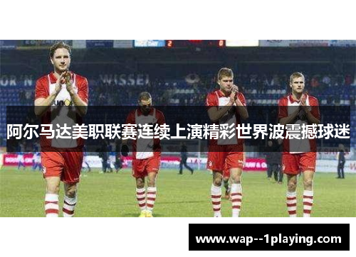 阿尔马达美职联赛连续上演精彩世界波震撼球迷